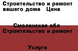 Строительство и ремонт вашего дома › Цена ­ 100 - Смоленская обл. Строительство и ремонт » Услуги   